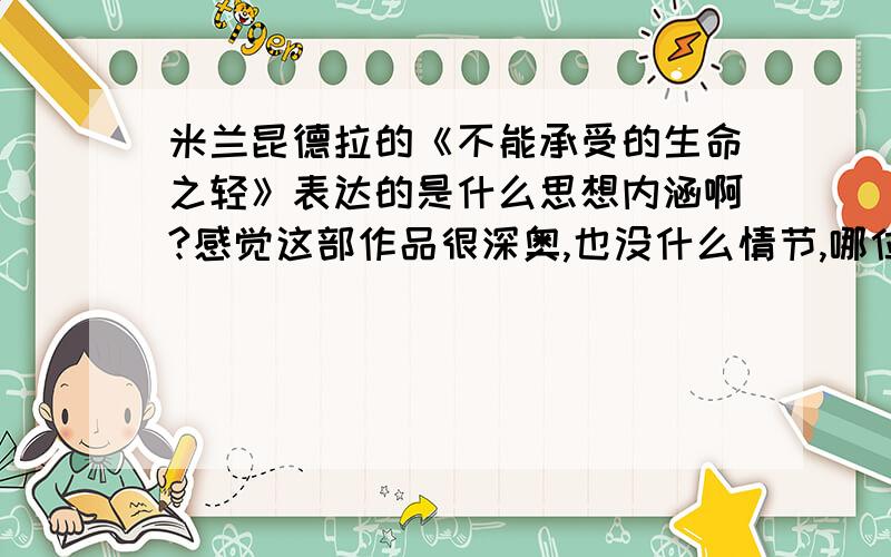 米兰昆德拉的《不能承受的生命之轻》表达的是什么思想内涵啊?感觉这部作品很深奥,也没什么情节,哪位高人看懂了,谈谈体会呗!（没看懂的免谈）