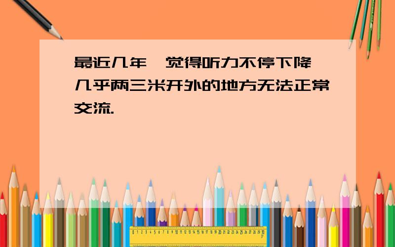 最近几年,觉得听力不停下降,几乎两三米开外的地方无法正常交流.