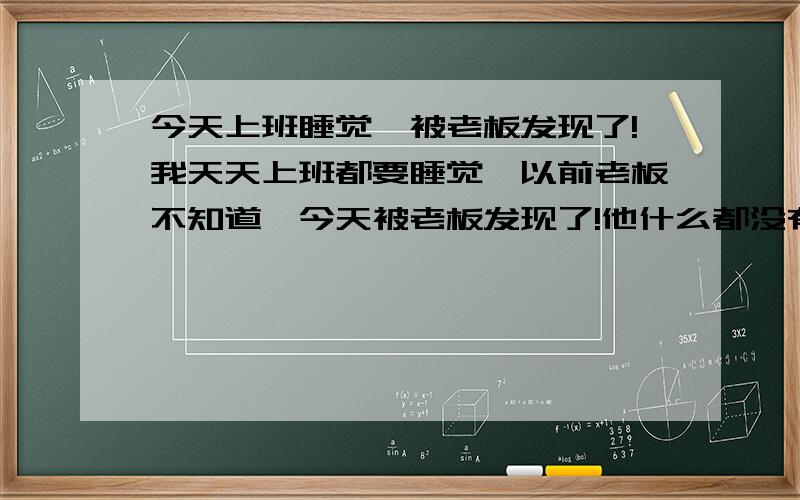 今天上班睡觉,被老板发现了!我天天上班都要睡觉,以前老板不知道,今天被老板发现了!他什么都没有说.我心里不好受.忍不了,自然而然就睡了.不上班的话我又不会睡觉!什么办法可以让我上班