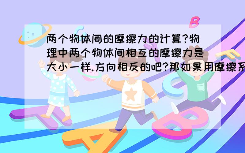 两个物体间的摩擦力的计算?物理中两个物体间相互的摩擦力是大小一样.方向相反的吧?那如果用摩擦系数乘以支持力.两个物体的N又一样.那为什么说大小一样呢?打错了。是说两个物体的N又