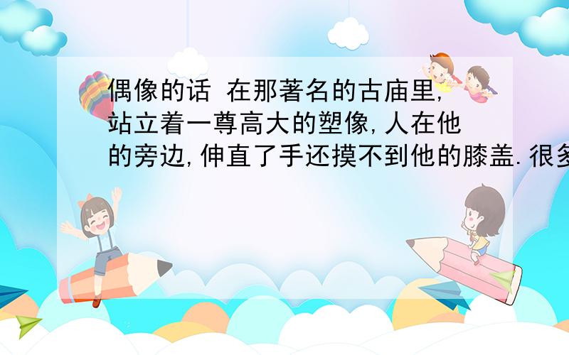 偶像的话 在那著名的古庙里,站立着一尊高大的塑像,人在他的旁边,伸直了手还摸不到他的膝盖.很多年以来,他都使看见的人肃然起敬,感到自己的渺小、卑微,因而渴望着能得到他的拯救.这尊