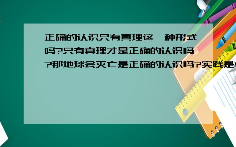 正确的认识只有真理这一种形式吗?只有真理才是正确的认识吗?那地球会灭亡是正确的认识吗?实践是检验真理的唯一标准.那这个事没经实践检验,就不是真理了?那是什么?是一个正确的推断.