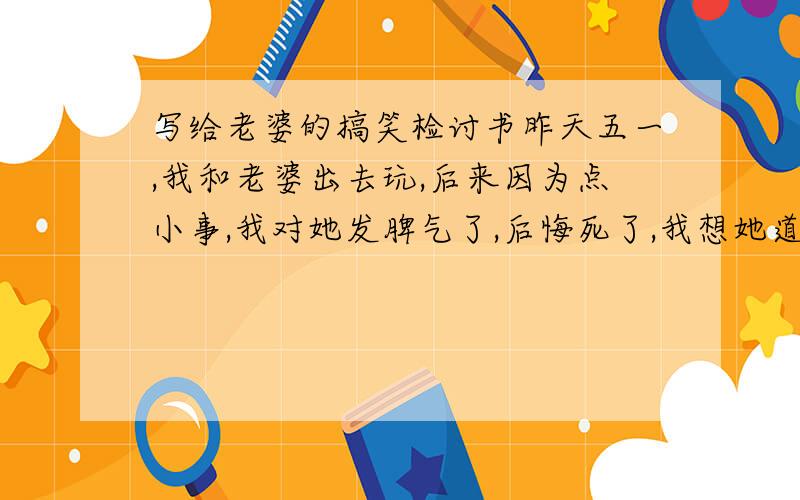 写给老婆的搞笑检讨书昨天五一,我和老婆出去玩,后来因为点小事,我对她发脾气了,后悔死了,我想她道歉,她要我到贴吧去发贴道歉,求封搞笑的检讨书,600字以上的!