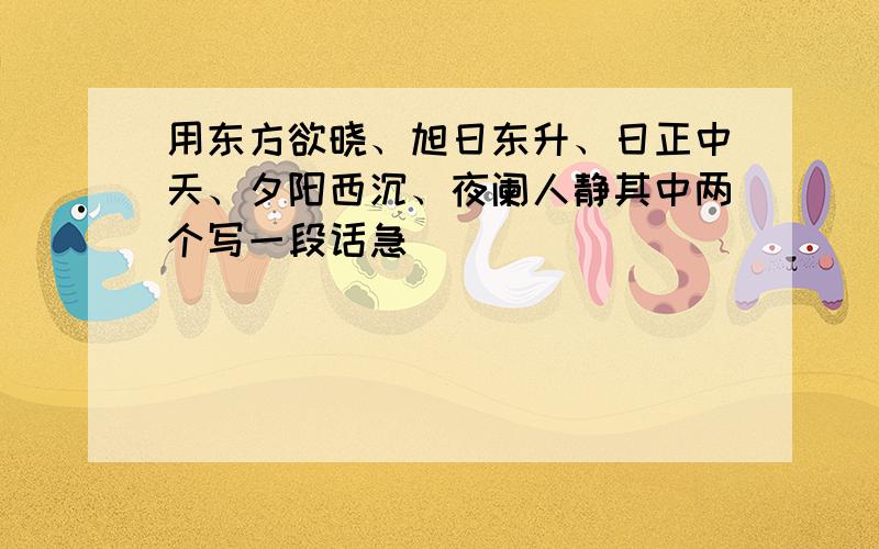 用东方欲晓、旭日东升、日正中天、夕阳西沉、夜阑人静其中两个写一段话急