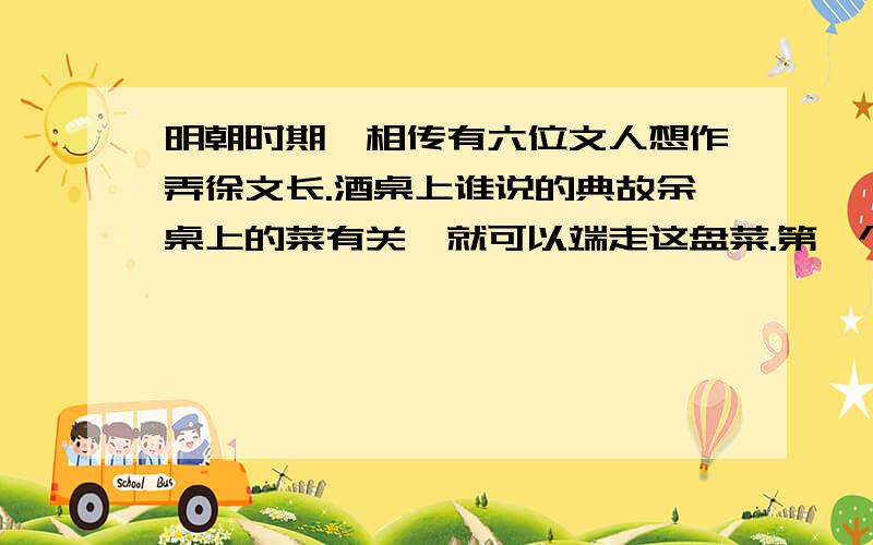 明朝时期,相传有六位文人想作弄徐文长.酒桌上谁说的典故余桌上的菜有关,就可以端走这盘菜.第一个说“姜太公钓鱼”,端走了鱼；第二个说“时迁偷鸡”,端走了鸡；第三个说“张飞卖肉”,