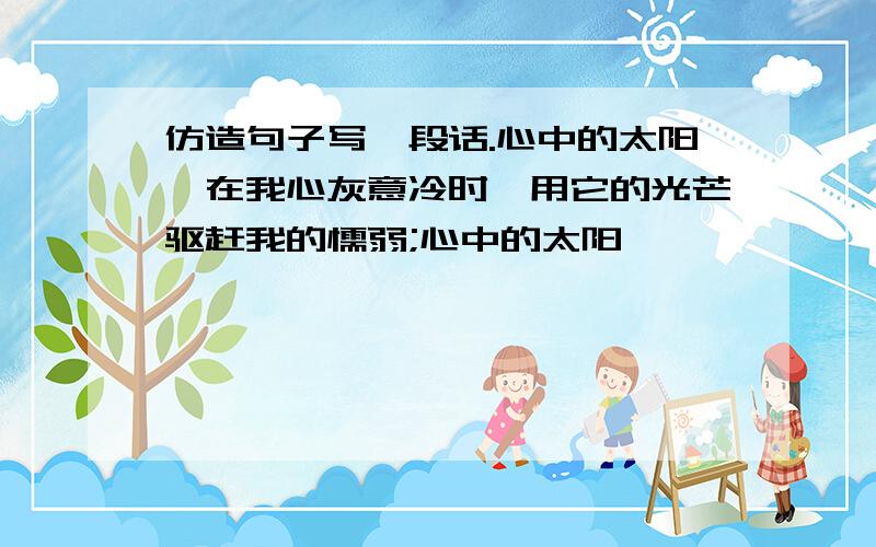 仿造句子写一段话.心中的太阳,在我心灰意冷时,用它的光芒驱赶我的懦弱;心中的太阳