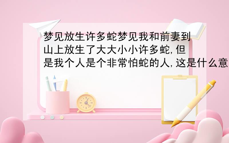 梦见放生许多蛇梦见我和前妻到山上放生了大大小小许多蛇,但是我个人是个非常怕蛇的人,这是什么意思呢?我35岁男.