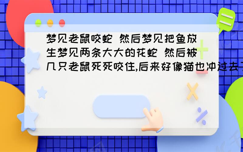 梦见老鼠咬蛇 然后梦见把鱼放生梦见两条大大的花蛇 然后被几只老鼠死死咬住,后来好像猫也冲过去了.然后也不清楚了.后来还梦见象是海豚的东西 还可以喷水 ,在 小池塘里游来游去 被我拿