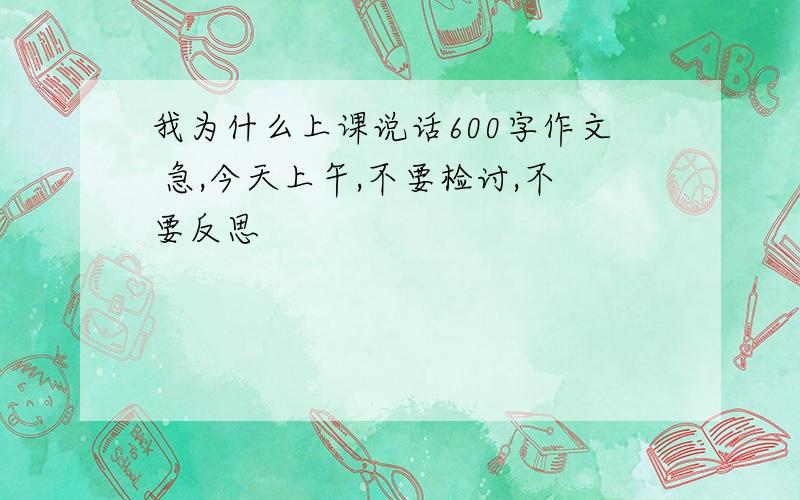 我为什么上课说话600字作文 急,今天上午,不要检讨,不要反思