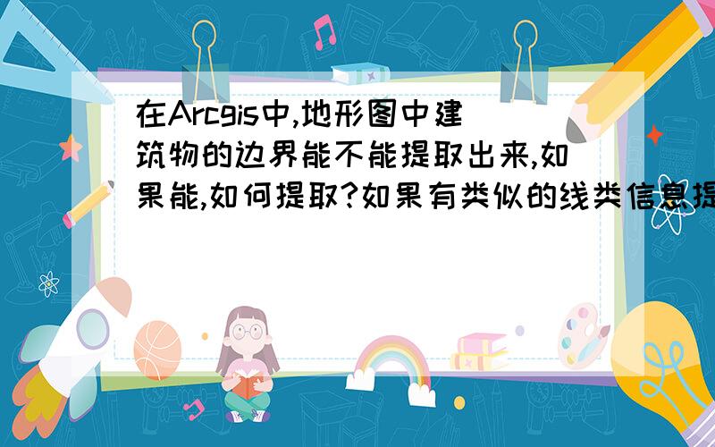 在Arcgis中,地形图中建筑物的边界能不能提取出来,如果能,如何提取?如果有类似的线类信息提取知识,还望赐教就是说能不能把面类中的建筑物边界提取出来保存到线类层中