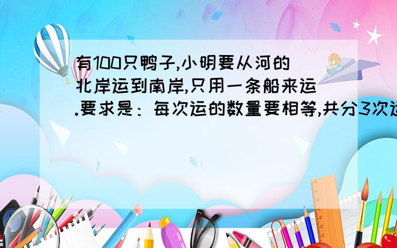 有100只鸭子,小明要从河的北岸运到南岸,只用一条船来运.要求是：每次运的数量要相等,共分3次运.该如何运呢?................