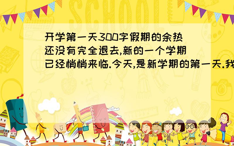 开学第一天300字假期的余热还没有完全退去,新的一个学期已经悄悄来临.今天,是新学期的第一天.我怀着愉快的心情,朝着学校去,依然是那条熟悉的小路,路旁的小草居然不怕炎热,伸出头来向