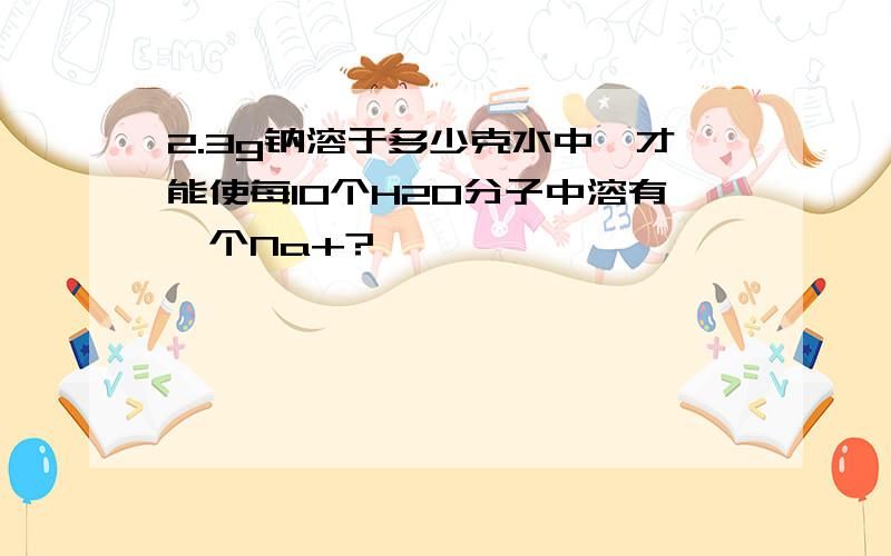 2.3g钠溶于多少克水中,才能使每10个H2O分子中溶有一个Na+?