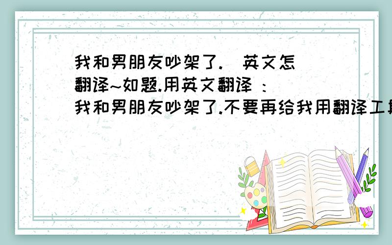 我和男朋友吵架了.  英文怎翻译~如题.用英文翻译 : 我和男朋友吵架了.不要再给我用翻译工具了/!  给我一个一般老外最经常最地道的说法 ..2楼,.我是问吵架. 不是分手啊