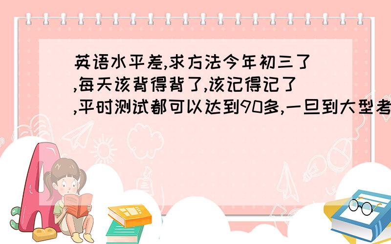 英语水平差,求方法今年初三了,每天该背得背了,该记得记了,平时测试都可以达到90多,一旦到大型考试,分数就降到了七八十,主要是败在了听力和阅读C篇（还原句子）上,每次遇到C篇就错很多,