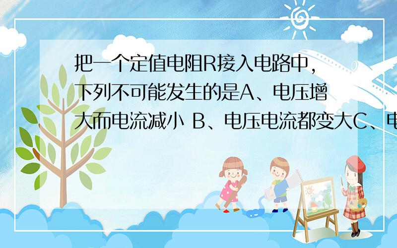 把一个定值电阻R接入电路中,下列不可能发生的是A、电压增大而电流减小 B、电压电流都变大C、电压、电流都变小 D、电压和电流的比值不变（有唯一答案）电阻两端的电压！