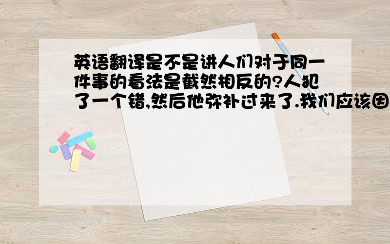 英语翻译是不是讲人们对于同一件事的看法是截然相反的?人犯了一个错,然后他弥补过来了.我们应该因为他及时的弥补赞扬他呢,还是因为他的过错而指责他呢（他没有犯错就不需要弥补了）