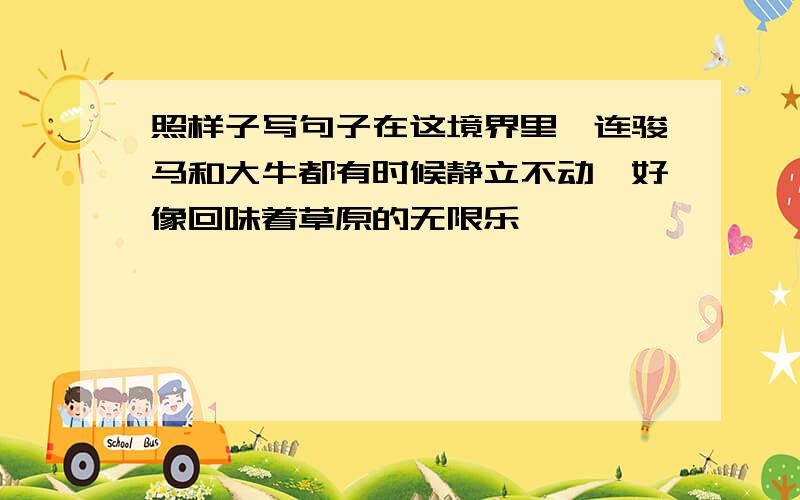 照样子写句子在这境界里,连骏马和大牛都有时候静立不动,好像回味着草原的无限乐