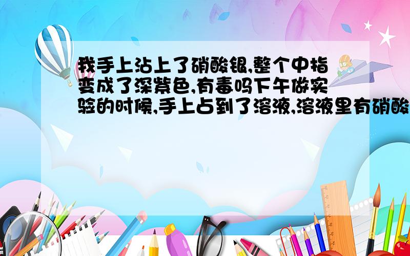 我手上沾上了硝酸银,整个中指变成了深紫色,有毒吗下午做实验的时候,手上占到了溶液,溶液里有硝酸银,整个中指变成了浅黑色,没什么感觉,该怎么办