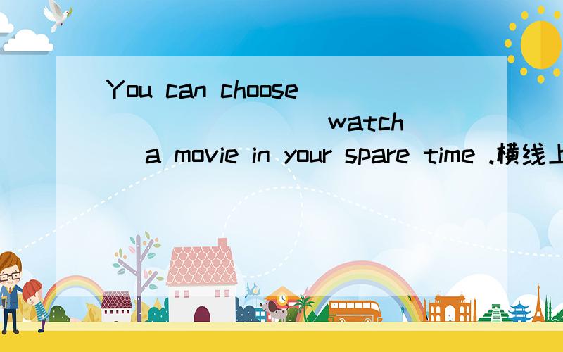 You can choose _______(watch) a movie in your spare time .横线上应填什么