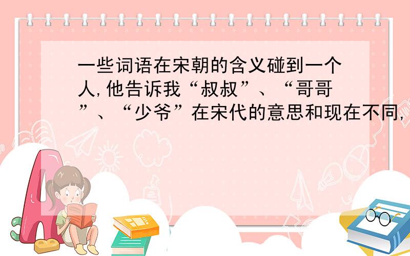 一些词语在宋朝的含义碰到一个人,他告诉我“叔叔”、“哥哥”、“少爷”在宋代的意思和现在不同,我想知道在宋代是什么意思,