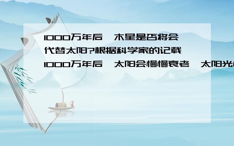 1000万年后,木星是否将会代替太阳?根据科学家的记载,1000万年后,太阳会慢慢衰老,太阳光慢慢减弱,太阳中心就是太阳的墓穴,这都是真的吗?50忆年后呢,我现在还不能采纳大家的答案,因为,这个