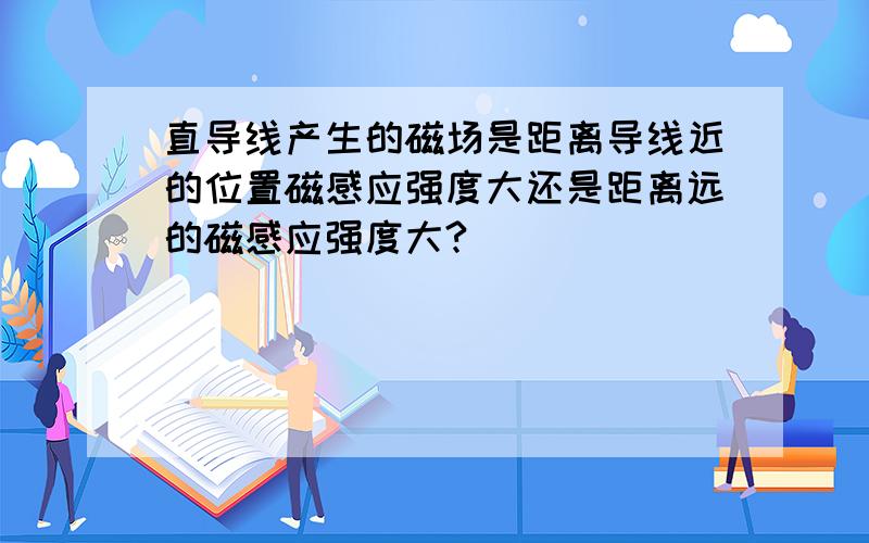 直导线产生的磁场是距离导线近的位置磁感应强度大还是距离远的磁感应强度大?