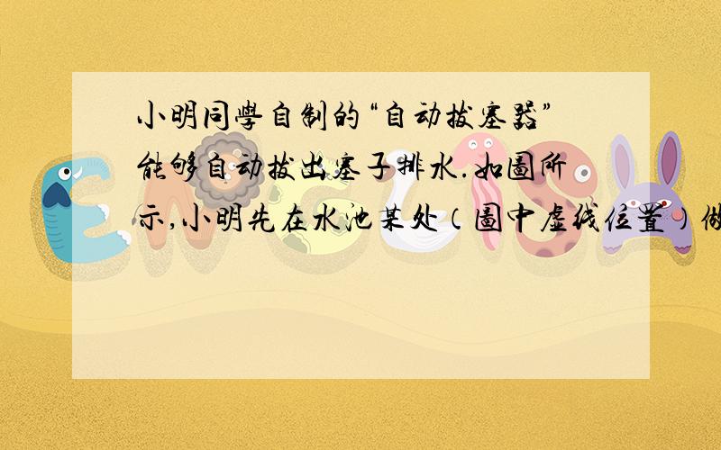 小明同学自制的“自动拔塞器”能够自动拔出塞子排水.如图所示,小明先在水池某处（图中虚线位置）做记号作为禁戒线,然后用塞子堵住排水口,打开水龙头放水至禁戒线,用弹簧测力计向上