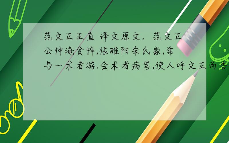 范文正正直 译文原文：范文正公仲淹贫悴,依睢阳朱氏家,常与一术者游.会术者病笃,使人呼文正而告曰：“吾善炼水银为白金,吾儿幼,不足以付,今以付子.”即以其方与所成白金一斤封志,内文