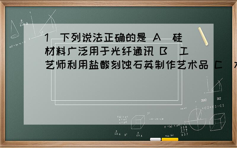 1．下列说法正确的是 A．硅材料广泛用于光纤通讯 B．工艺师利用盐酸刻蚀石英制作艺术品 C．水晶项链和餐桌都是硅酸盐产品