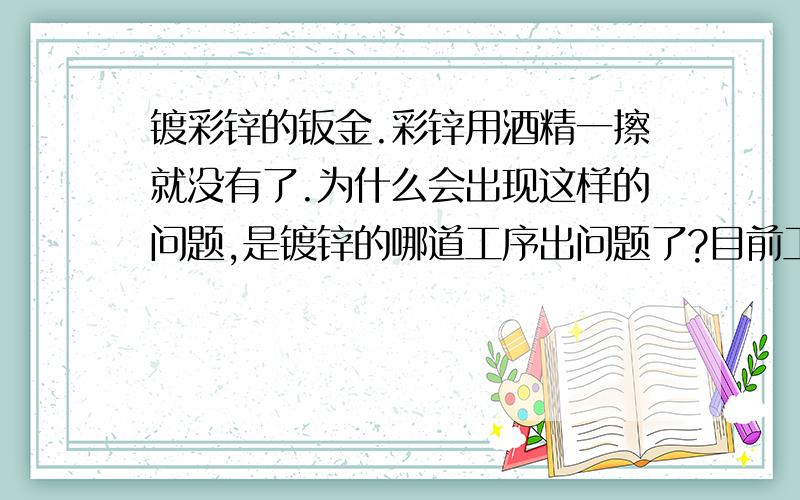 镀彩锌的钣金.彩锌用酒精一擦就没有了.为什么会出现这样的问题,是镀锌的哪道工序出问题了?目前工艺是非环保的,手工操作的.酒精不会腐蚀彩锌层的吧~以前都OK的,现在的一批就不好.供应