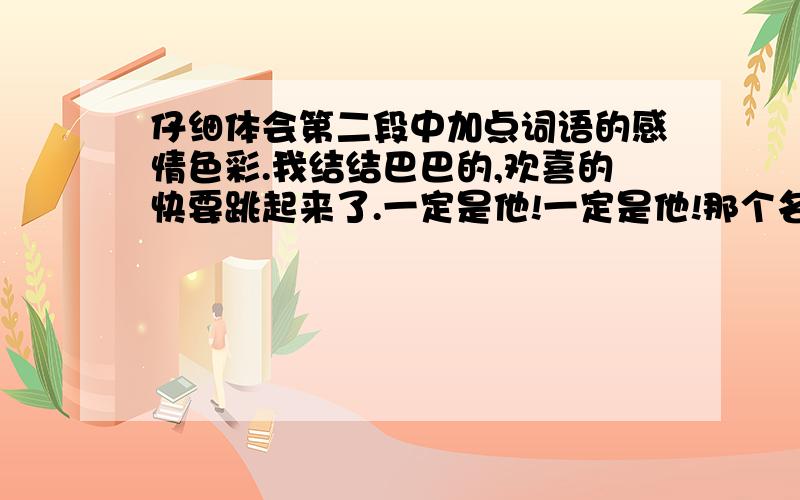 仔细体会第二段中加点词语的感情色彩.我结结巴巴的,欢喜的快要跳起来了.一定是他!一定是他!那个名字在我心里乱蹦,我向四周望了一望,可没有蹦出来.他微笑,默认的点了点头,好像我心里想