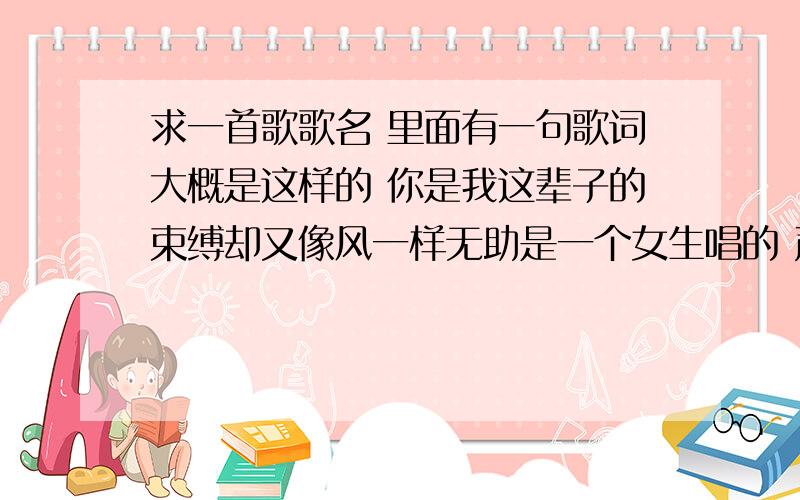 求一首歌歌名 里面有一句歌词大概是这样的 你是我这辈子的束缚却又像风一样无助是一个女生唱的 声音很好听 答对了会加分的!