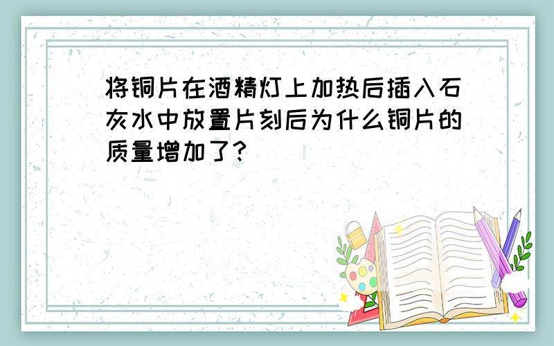 将铜片在酒精灯上加热后插入石灰水中放置片刻后为什么铜片的质量增加了?