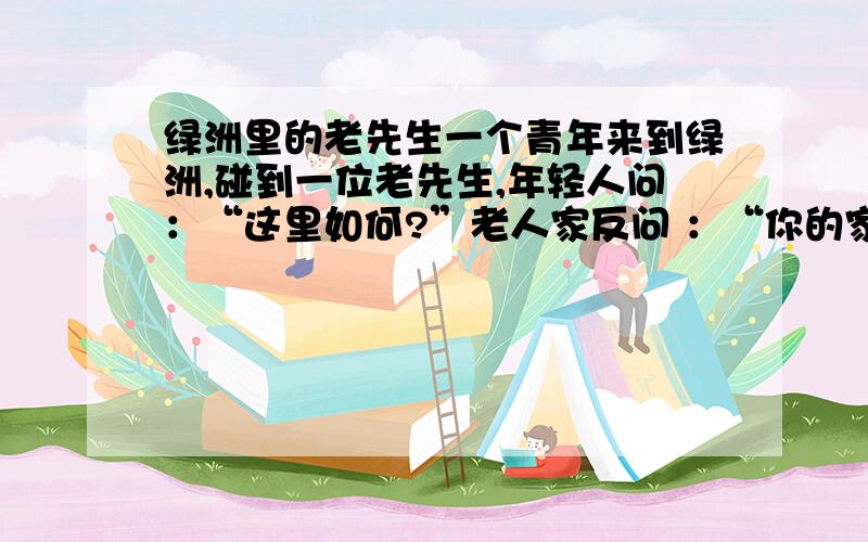 绿洲里的老先生一个青年来到绿洲,碰到一位老先生,年轻人问：“这里如何?”老人家反问 ：“你的家乡如何?”年轻人答：“糟透了!我很讨厌.”老人家接着说：“那你快走,这里同你的家乡