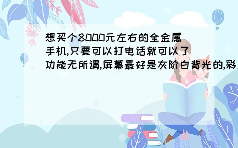 想买个8000元左右的全金属手机,只要可以打电话就可以了功能无所谓,屏幕最好是灰阶白背光的,彩屏勉强也可以关键是要酷点,能配得上我就好了一楼的发的是病毒,真是个垃圾啊