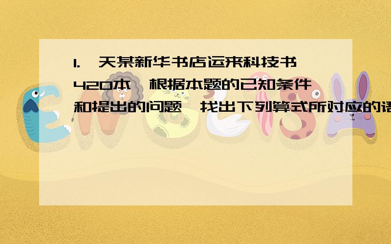 1.一天某新华书店运来科技书420本,根据本题的已知条件和提出的问题,找出下列算式所对应的语句,用线段连接起来,并求出运来文艺书多少本.（1）420*六分之一 （A）文艺书比科技书多六分之