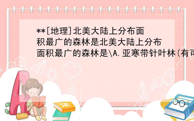 **[地理]北美大陆上分布面积最广的森林是北美大陆上分布面积最广的森林是\A.亚寒带针叶林(有可能)B.热带雨林(排除)C.温带落叶阔叶林D.亚热带常绿阔叶林越详细越好 谢谢!