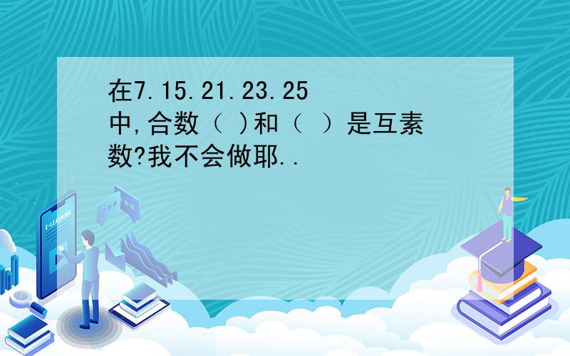 在7.15.21.23.25中,合数（ )和（ ）是互素数?我不会做耶..