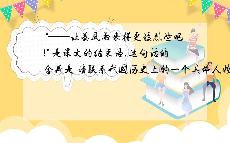 “——让暴风雨来得更猛烈些吧!”是课文的结束语.这句话的含义是 请联系我国历史上的一个具体人物或事件,谈谈你的感受