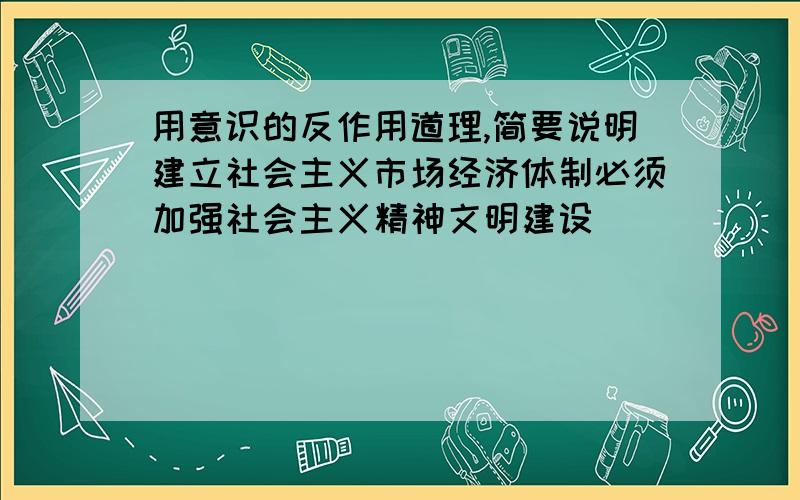 用意识的反作用道理,简要说明建立社会主义市场经济体制必须加强社会主义精神文明建设