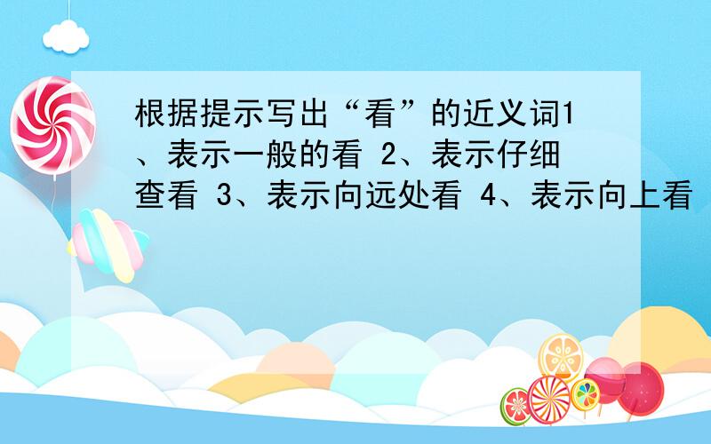 根据提示写出“看”的近义词1、表示一般的看 2、表示仔细查看 3、表示向远处看 4、表示向上看 5、表示向下看 6、表示向四周看 7、表示恭维的看 8、表示集中注意力看 9、表示愤怒的看 10