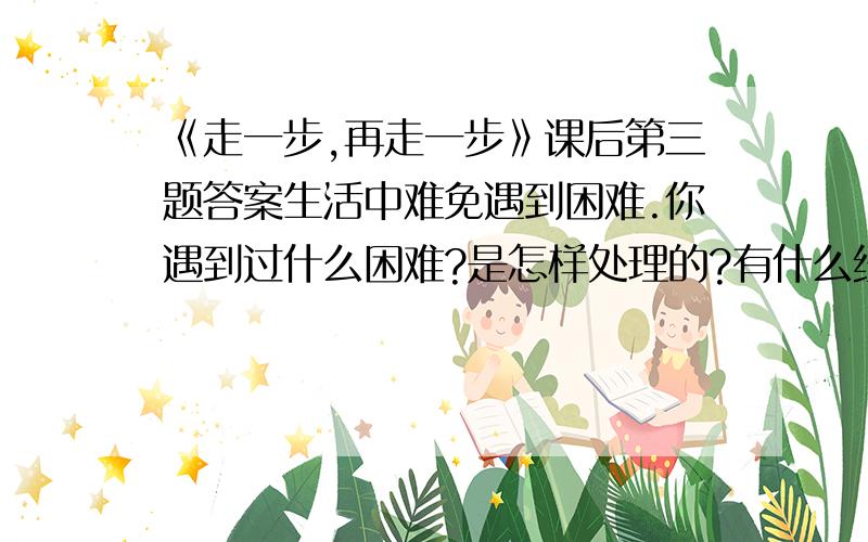 《走一步,再走一步》课后第三题答案生活中难免遇到困难.你遇到过什么困难?是怎样处理的?有什么经验教训?