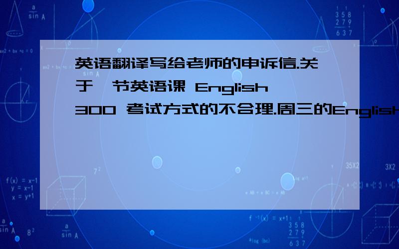 英语翻译写给老师的申诉信.关于一节英语课 English300 考试方式的不合理.周三的English300.老师把整个班分成三组,A,B,C.考试规则是,由其中一组从档案袋中抽出一个课文中的单词并向其他两组提