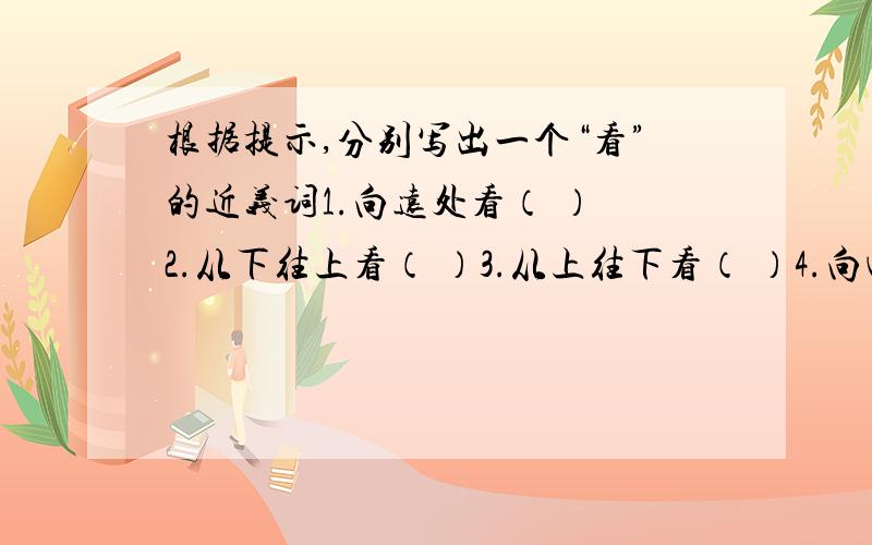 根据提示,分别写出一个“看”的近义词1.向远处看（ ） 2.从下往上看（ ）3.从上往下看（ ）4.向四周看（ ）5.恭敬地看（ ）6.斜着眼睛看（ ）7.睁大眼睛愤怒地看（ ）8.集中精力地看（ ）