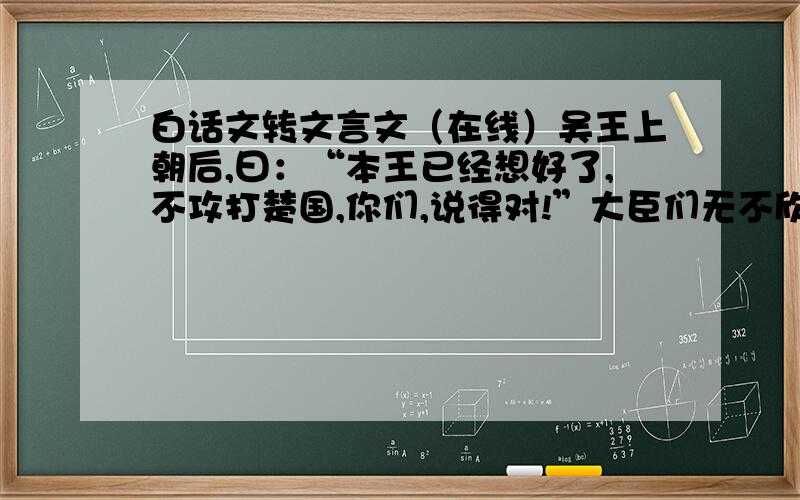 白话文转文言文（在线）吴王上朝后,曰：“本王已经想好了,不攻打楚国,你们,说得对!”大臣们无不欣喜.众臣曰：“大王英明!大王是如何相通的呢?”吴王曰：“本王昨天见一少年,是他让本