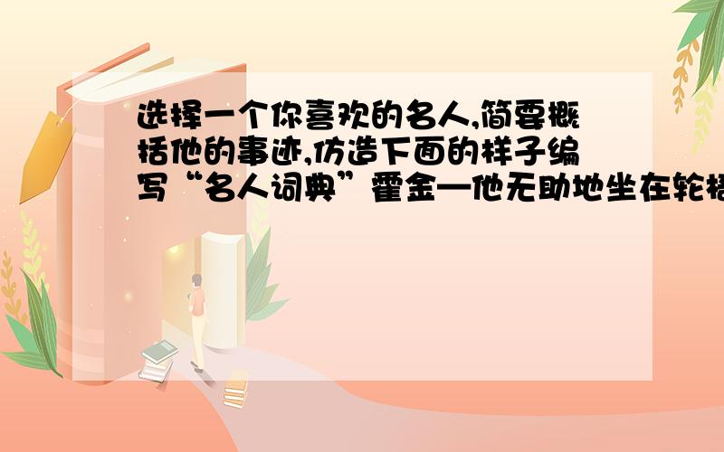 选择一个你喜欢的名人,简要概括他的事迹,仿造下面的样子编写“名人词典”霍金—他无助地坐在轮椅上40年之久,他的思想却出色地遨游到广袤的时空,他是宇宙之父,当代的爱因斯坦.