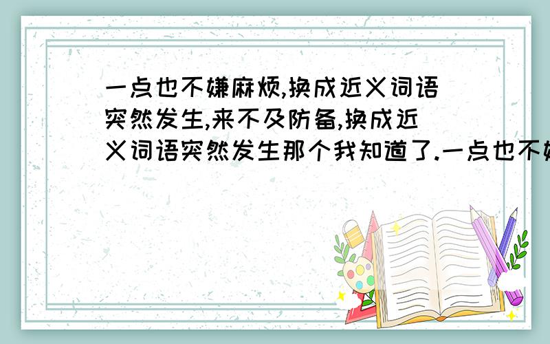 一点也不嫌麻烦,换成近义词语突然发生,来不及防备,换成近义词语突然发生那个我知道了.一点也不嫌麻烦那个呢?