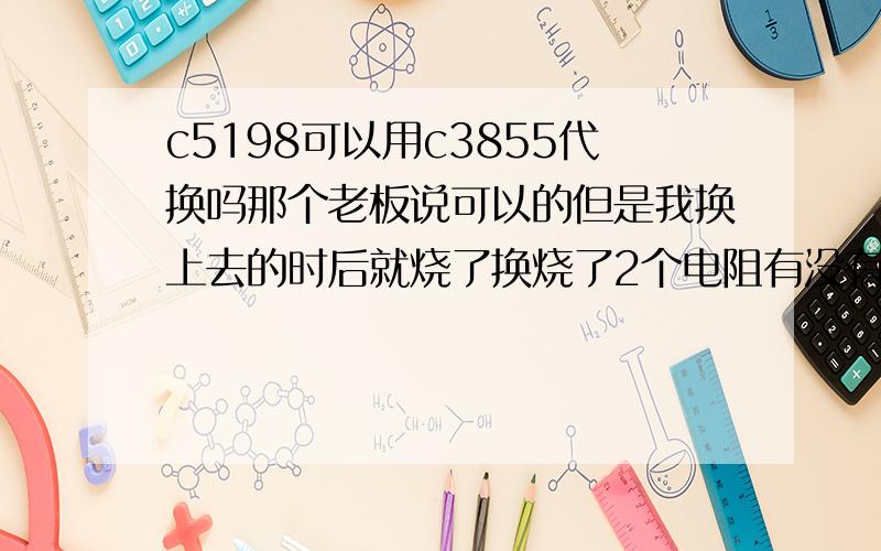 c5198可以用c3855代换吗那个老板说可以的但是我换上去的时后就烧了换烧了2个电阻有没有c5198的接线电路图啊?我的是胆机功放有2个声道共4个c5198的功放管,有一边有声道,有一边换上管子就烧