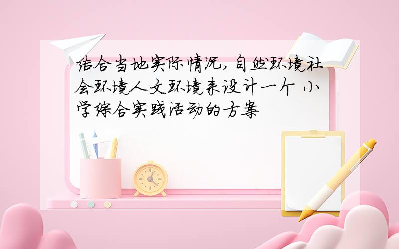 结合当地实际情况,自然环境社会环境人文环境来设计一个 小学综合实践活动的方案